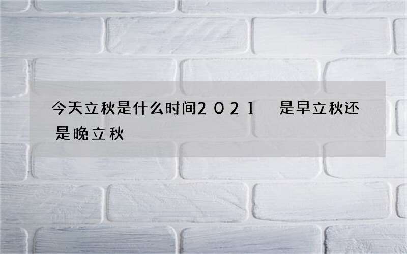 今天立秋是什么时间2021 是早立秋还是晚立秋